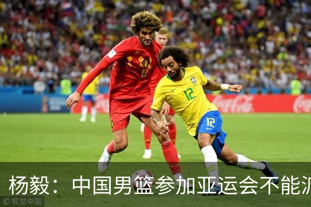 杨毅：中国男篮参加亚运会不能派二队或青年队打 必须要全力争冠